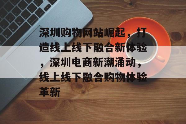 深圳购物网站崛起，打造线上线下融合新体验，深圳电商新潮涌动，线上线下融合购物体验革新