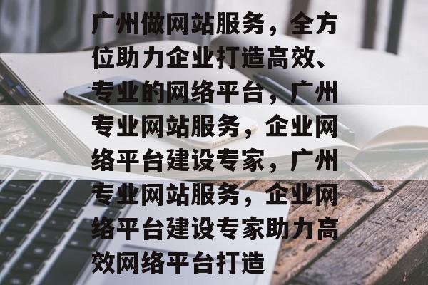 广州做网站服务，全方位助力企业打造高效、专业的网络平台，广州专业网站服务，企业网络平台建设专家，广州专业网站服务，企业网络平台建设专家助力高效网络平台打造