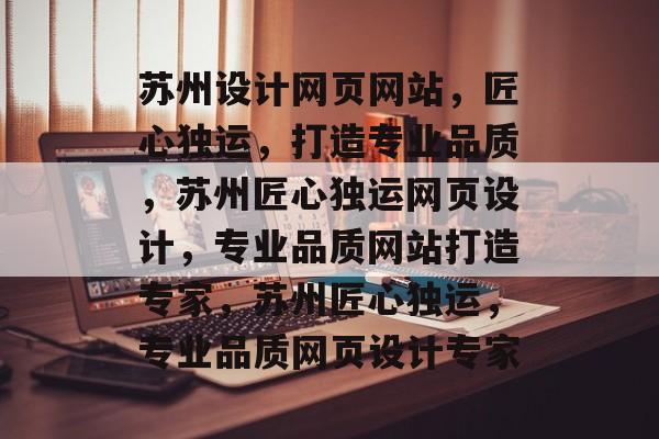 苏州设计网页网站，匠心独运，打造专业品质，苏州匠心独运网页设计，专业品质网站打造专家，苏州匠心独运，专业品质网页设计专家