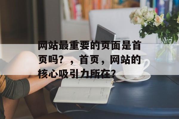 网站最重要的页面是首页吗？，首页，网站的核心吸引力所在？