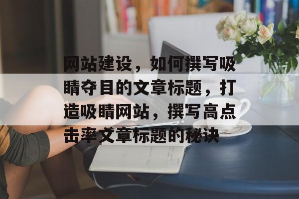 网站建设，如何撰写吸睛夺目的文章标题，打造吸睛网站，撰写高点击率文章标题的秘诀