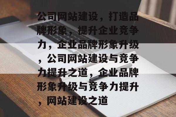 公司网站建设，打造品牌形象，提升企业竞争力，企业品牌形象升级，公司网站建设与竞争力提升之道，企业品牌形象升级与竞争力提升，网站建设之道