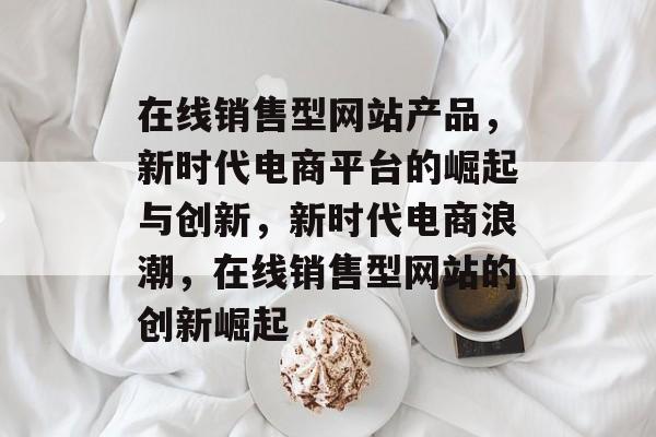 在线销售型网站产品，新时代电商平台的崛起与创新，新时代电商浪潮，在线销售型网站的创新崛起