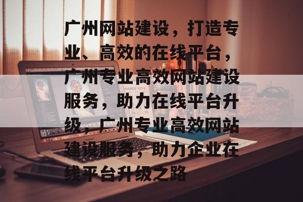 广州网站建设，打造专业、高效的在线平台，广州专业高效网站建设服务，助力在线平台升级，广州专业高效网站建设服务，助力企业在线平台升级之路