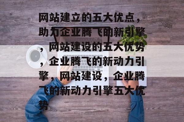 网站建立的五大优点，助力企业腾飞的新引擎，网站建设的五大优势，企业腾飞的新动力引擎，网站建设，企业腾飞的新动力引擎五大优势
