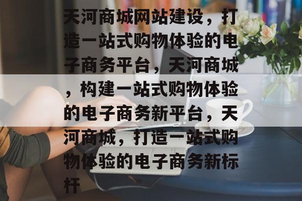 天河商城网站建设，打造一站式购物体验的电子商务平台，天河商城，构建一站式购物体验的电子商务新平台，天河商城，打造一站式购物体验的电子商务新标杆