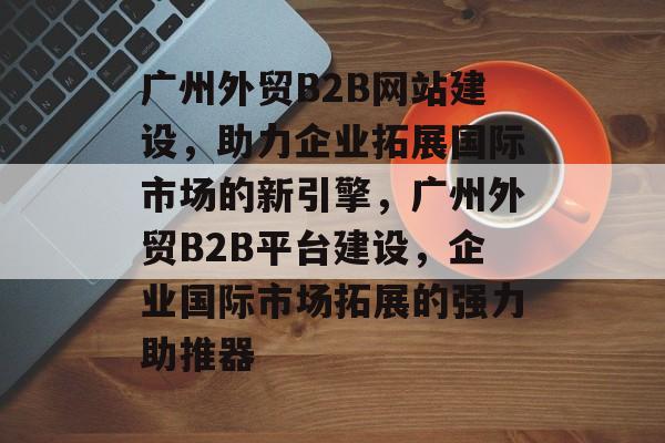 广州外贸B2B网站建设，助力企业拓展国际市场的新引擎，广州外贸B2B平台建设，企业国际市场拓展的强力助推器