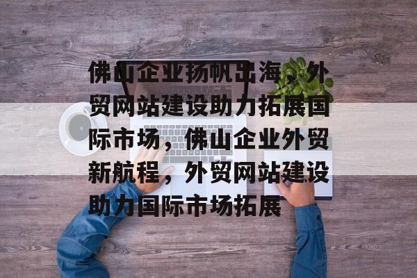 佛山企业扬帆出海，外贸网站建设助力拓展国际市场，佛山企业外贸新航程，外贸网站建设助力国际市场拓展