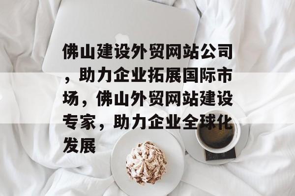 佛山建设外贸网站公司，助力企业拓展国际市场，佛山外贸网站建设专家，助力企业全球化发展