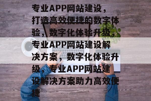专业APP网站建设，打造高效便捷的数字体验，数字化体验升级，专业APP网站建设解决方案，数字化体验升级，专业APP网站建设解决方案助力高效便捷