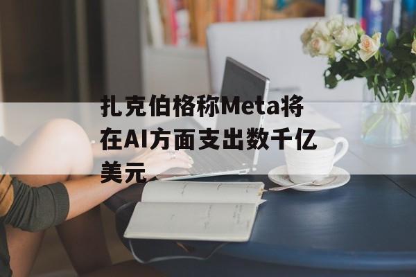 扎克伯格称Meta将在AI方面支出数千亿美元