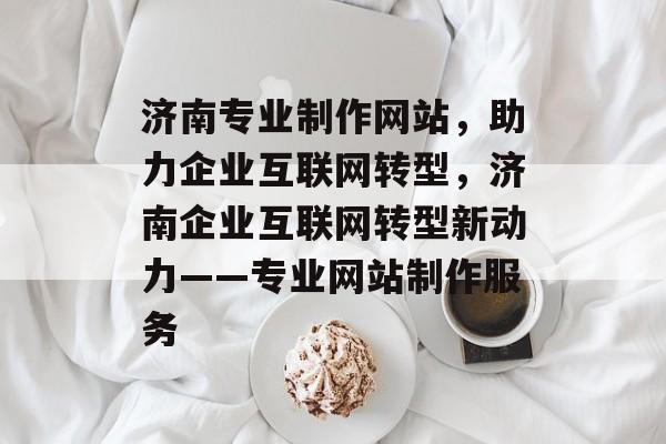 济南专业制作网站，助力企业互联网转型，济南企业互联网转型新动力——专业网站制作服务