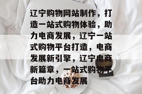 辽宁购物网站制作，打造一站式购物体验，助力电商发展，辽宁一站式购物平台打造，电商发展新引擎，辽宁电商新篇章，一站式购物平台助力电商发展