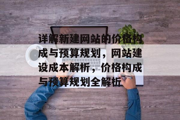 详解新建网站的价格构成与预算规划，网站建设成本解析，价格构成与预算规划全解析