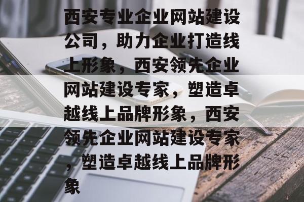 西安专业企业网站建设公司，助力企业打造线上形象，西安领先企业网站建设专家，塑造卓越线上品牌形象，西安领先企业网站建设专家，塑造卓越线上品牌形象
