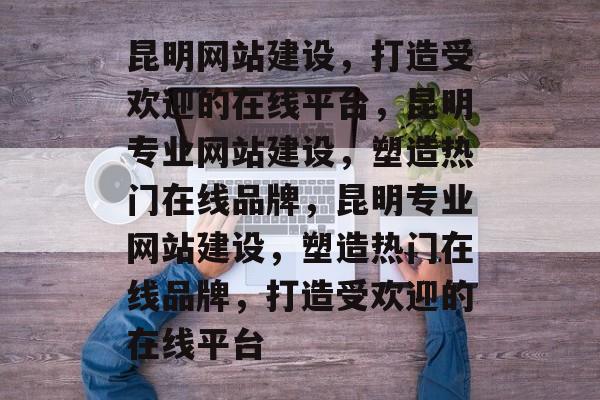 昆明网站建设，打造受欢迎的在线平台，昆明专业网站建设，塑造热门在线品牌，昆明专业网站建设，塑造热门在线品牌，打造受欢迎的在线平台