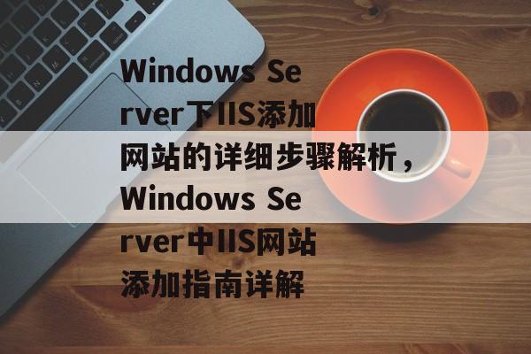 Windows Server下IIS添加网站的详细步骤解析，Windows Server中IIS网站添加指南详解