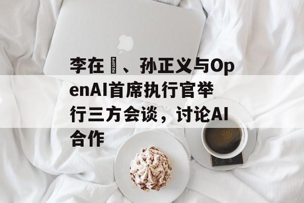 李在镕、孙正义与OpenAI首席执行官举行三方会谈，讨论AI合作