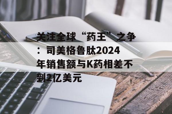 关注全球“药王”之争：司美格鲁肽2024年销售额与K药相差不到2亿美元
