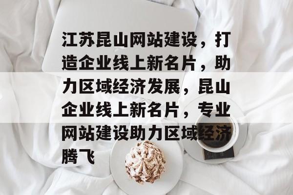 江苏昆山网站建设，打造企业线上新名片，助力区域经济发展，昆山企业线上新名片，专业网站建设助力区域经济腾飞