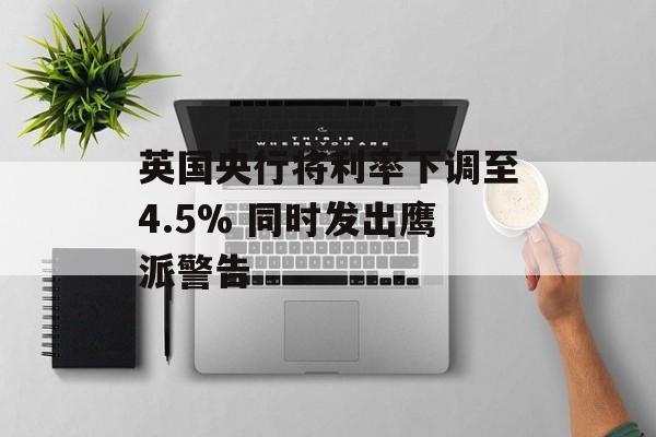英国央行将利率下调至4.5% 同时发出鹰派警告