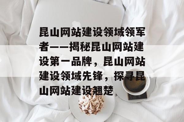 昆山网站建设领域领军者——揭秘昆山网站建设第一品牌，昆山网站建设领域先锋，探寻昆山网站建设翘楚