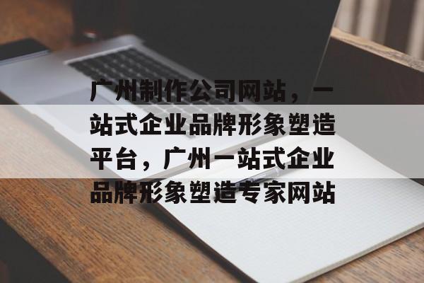 广州制作公司网站，一站式企业品牌形象塑造平台，广州一站式企业品牌形象塑造专家网站