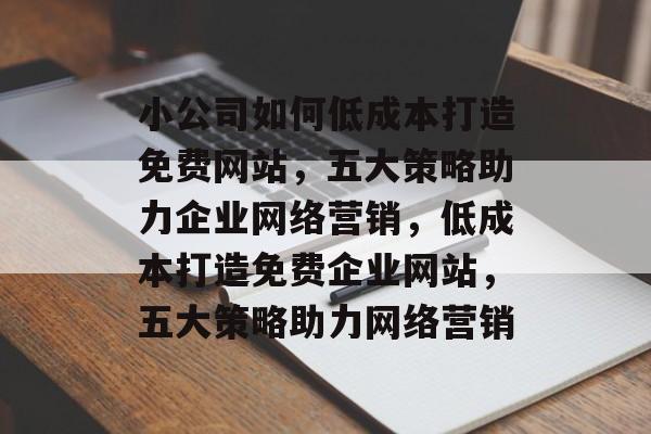 小公司如何低成本打造免费网站，五大策略助力企业网络营销，低成本打造免费企业网站，五大策略助力网络营销