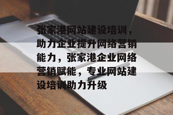 张家港网站建设培训，助力企业提升网络营销能力，张家港企业网络营销赋能，专业网站建设培训助力升级
