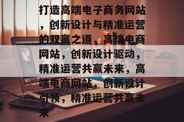 打造高端电子商务网站，创新设计与精准运营的双赢之道，高端电商网站，创新设计驱动，精准运营共赢未来，高端电商网站，创新设计引领，精准运营共赢未来