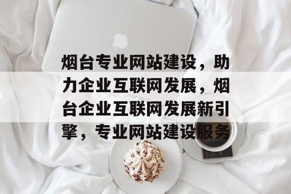 烟台专业网站建设，助力企业互联网发展，烟台企业互联网发展新引擎，专业网站建设服务