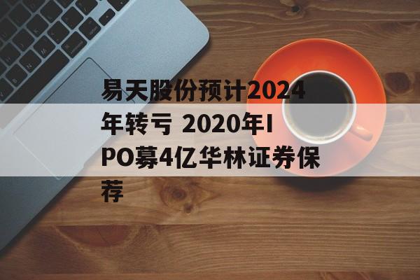 易天股份预计2024年转亏 2020年IPO募4亿华林证券保荐