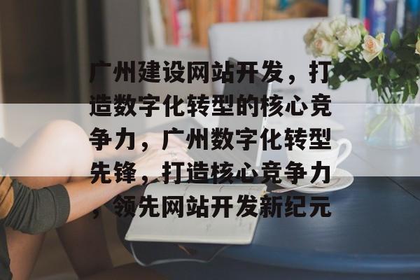 广州建设网站开发，打造数字化转型的核心竞争力，广州数字化转型先锋，打造核心竞争力，领先网站开发新纪元