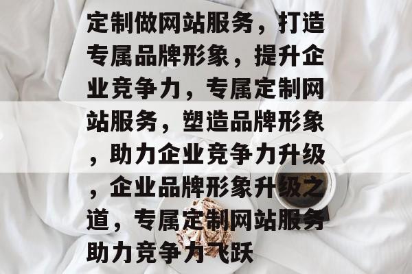 定制做网站服务，打造专属品牌形象，提升企业竞争力，专属定制网站服务，塑造品牌形象，助力企业竞争力升级，企业品牌形象升级之道，专属定制网站服务助力竞争力飞跃
