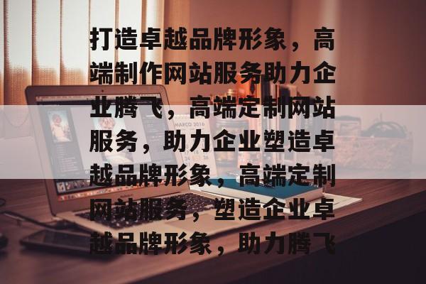 打造卓越品牌形象，高端制作网站服务助力企业腾飞，高端定制网站服务，助力企业塑造卓越品牌形象，高端定制网站服务，塑造企业卓越品牌形象，助力腾飞