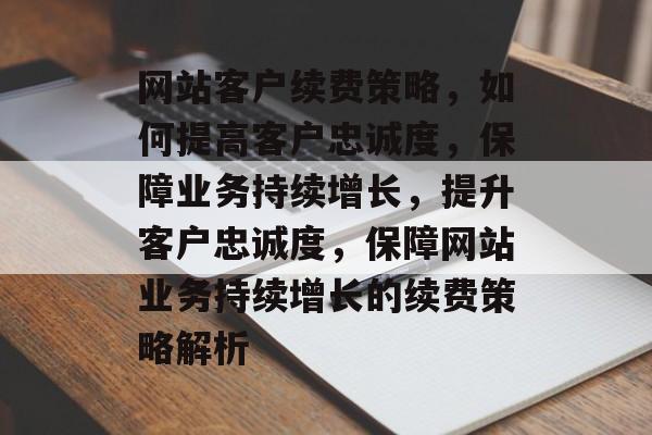 网站客户续费策略，如何提高客户忠诚度，保障业务持续增长，提升客户忠诚度，保障网站业务持续增长的续费策略解析