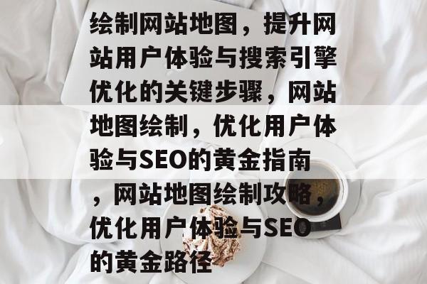 绘制网站地图，提升网站用户体验与搜索引擎优化的关键步骤，网站地图绘制，优化用户体验与SEO的黄金指南，网站地图绘制攻略，优化用户体验与SEO的黄金路径
