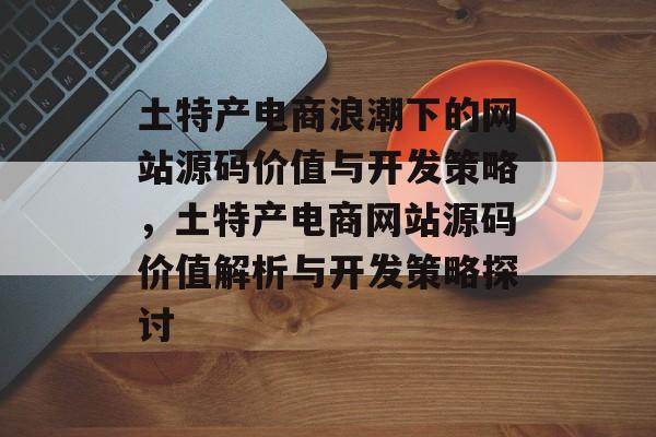 土特产电商浪潮下的网站源码价值与开发策略，土特产电商网站源码价值解析与开发策略探讨