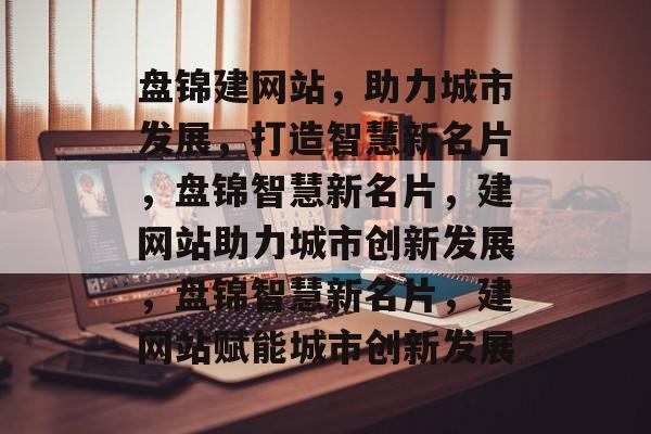 盘锦建网站，助力城市发展，打造智慧新名片，盘锦智慧新名片，建网站助力城市创新发展，盘锦智慧新名片，建网站赋能城市创新发展