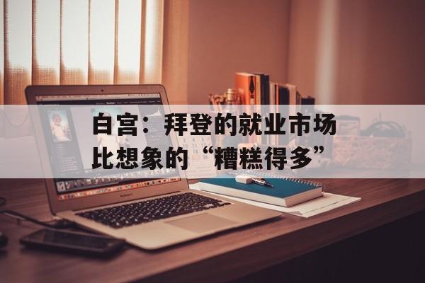 白宫：拜登的就业市场比想象的“糟糕得多”