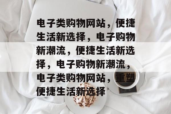 电子类购物网站，便捷生活新选择，电子购物新潮流，便捷生活新选择，电子购物新潮流，电子类购物网站，重塑便捷生活新选择