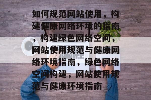 如何规范网站使用，构建健康网络环境的指南，构建绿色网络空间，网站使用规范与健康网络环境指南，绿色网络空间构建，网站使用规范与健康环境指南