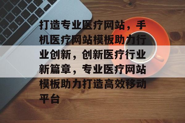 打造专业医疗网站，手机医疗网站模板助力行业创新，创新医疗行业新篇章，专业医疗网站模板助力打造高效移动平台