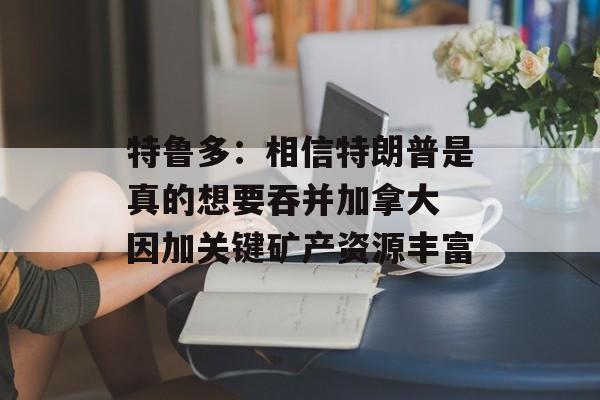 特鲁多：相信特朗普是真的想要吞并加拿大 因加关键矿产资源丰富