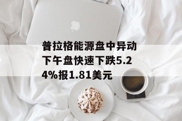 普拉格能源盘中异动 下午盘快速下跌5.24%报1.81美元