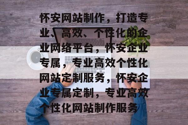 怀安网站制作，打造专业、高效、个性化的企业网络平台，怀安企业专属，专业高效个性化网站定制服务，怀安企业专属定制，专业高效个性化网站制作服务