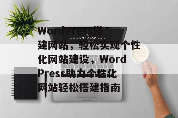 WordPress搭建网站，轻松实现个性化网站建设，WordPress助力个性化网站轻松搭建指南