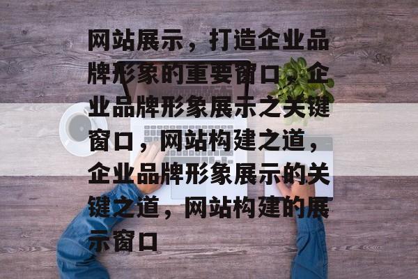 网站展示，打造企业品牌形象的重要窗口，企业品牌形象展示之关键窗口，网站构建之道，企业品牌形象展示的关键之道，网站构建的展示窗口
