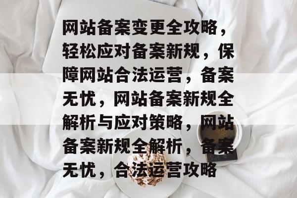网站备案变更全攻略，轻松应对备案新规，保障网站合法运营，备案无忧，网站备案新规全解析与应对策略，网站备案新规全解析，备案无忧，合法运营攻略
