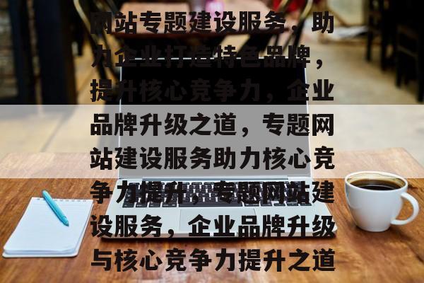 网站专题建设服务，助力企业打造特色品牌，提升核心竞争力，企业品牌升级之道，专题网站建设服务助力核心竞争力提升，专题网站建设服务，企业品牌升级与核心竞争力提升之道